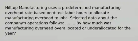 Hilltop Manufacturing uses a predetermined manufacturing overhead rate based on direct labor hours to allocate manufacturing overhead to jobs. Selected data about the company's operations follows: ........ By how much was manufacturing overhead overallocated or underallocated for the year?