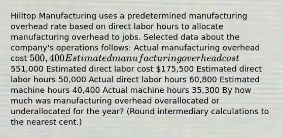 Hilltop Manufacturing uses a predetermined manufacturing overhead rate based on direct labor hours to allocate manufacturing overhead to jobs. Selected data about the​ company's operations​ follows: Actual manufacturing overhead cost 500,400 Estimated manufacturing overhead cost551,000 Estimated direct labor cost 175,500 Estimated direct labor hours 50,000 Actual direct labor hours 60,800 Estimated machine hours 40,400 Actual machine hours 35,300 By how much was manufacturing overhead overallocated or underallocated for the​ year? (Round intermediary calculations to the nearest​ cent.)