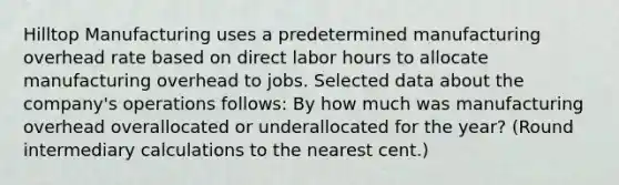 Hilltop Manufacturing uses a predetermined manufacturing overhead rate based on direct labor hours to allocate manufacturing overhead to jobs. Selected data about the company's operations follows: By how much was manufacturing overhead overallocated or underallocated for the year? (Round intermediary calculations to the nearest cent.)