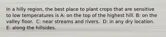 In a hilly region, the best place to plant crops that are sensitive to low temperatures is A: ​on the top of the highest hill. B: ​on the valley floor. ​ C: near streams and rivers. ​ D: in any dry location. E: ​along the hillsides.