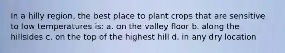 In a hilly region, the best place to plant crops that are sensitive to low temperatures is: a. on the valley floor b. along the hillsides c. on the top of the highest hill d. in any dry location