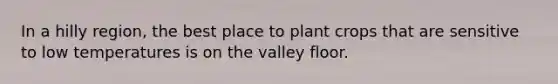 In a hilly region, the best place to plant crops that are sensitive to low temperatures is on the valley floor.