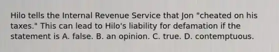 Hilo tells the Internal Revenue Service that Jon "cheated on his taxes." This can lead to Hilo's liability for defamation if the statement is A. false. B. an opinion. C. true. D. contemptuous.