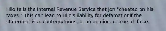 Hilo tells the Internal Revenue Service that Jon "cheated on his taxes." This can lead to Hilo's liability for defamationif the statement is a. contemptuous. b. an opinion. c. true. d. false.