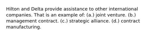 Hilton and Delta provide assistance to other international companies. That is an example of: (a.) joint venture. (b.) management contract. (c.) strategic alliance. (d.) contract manufacturing.