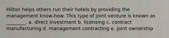 Hilton helps others run their hotels by providing the management know-how. This type of joint venture is known as ________. a. direct investment b. licensing c. contract manufacturing d. management contracting e. joint ownership