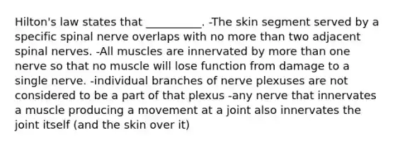 Hilton's law states that __________. -The skin segment served by a specific spinal nerve overlaps with no more than two adjacent spinal nerves. -All muscles are innervated by more than one nerve so that no muscle will lose function from damage to a single nerve. -individual branches of nerve plexuses are not considered to be a part of that plexus -any nerve that innervates a muscle producing a movement at a joint also innervates the joint itself (and the skin over it)