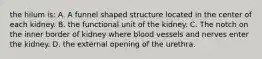 the hilum is: A. A funnel shaped structure located in the center of each kidney. B. the functional unit of the kidney. C. The notch on the inner border of kidney where blood vessels and nerves enter the kidney. D. the external opening of the urethra.