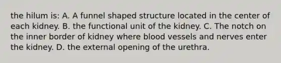 the hilum is: A. A funnel shaped structure located in the center of each kidney. B. the functional unit of the kidney. C. The notch on the inner border of kidney where <a href='https://www.questionai.com/knowledge/kZJ3mNKN7P-blood-vessels' class='anchor-knowledge'>blood vessels</a> and nerves enter the kidney. D. the external opening of the urethra.