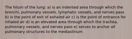 The hilum of the lung: a) is an indented area through which the bronchi, pulmonary vessels, <a href='https://www.questionai.com/knowledge/ki6sUebkzn-lymphatic-vessels' class='anchor-knowledge'>lymphatic vessels</a>, and nerves pass b) is the point of exit of exhaled air c) is the point of entrance for inhaled air d) is an elevated area through which the trachea, pulmonary vessels, and nerves pass e) serves to anchor all pulmonary structures to the mediastinum