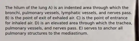 The hilum of the lung A) is an indented area through which the bronchi, pulmonary vessels, lymphatic vessels, and nerves pass. B) is the point of exit of exhaled air. C) is the point of entrance for inhaled air. D) is an elevated area through which the trachea, pulmonary vessels, and nerves pass. E) serves to anchor all pulmonary structures to the mediastinum.