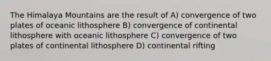 The Himalaya Mountains are the result of A) convergence of two plates of oceanic lithosphere B) convergence of continental lithosphere with oceanic lithosphere C) convergence of two plates of continental lithosphere D) continental rifting