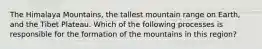 The Himalaya Mountains, the tallest mountain range on Earth, and the Tibet Plateau. Which of the following processes is responsible for the formation of the mountains in this region?