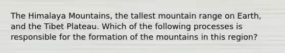 The Himalaya Mountains, the tallest mountain range on Earth, and the Tibet Plateau. Which of the following processes is responsible for the formation of the mountains in this region?