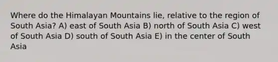 Where do the Himalayan Mountains lie, relative to the region of South Asia? A) east of South Asia B) north of South Asia C) west of South Asia D) south of South Asia E) in the center of South Asia