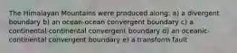 The Himalayan Mountains were produced along: a) a divergent boundary b) an ocean-ocean convergent boundary c) a continental-continental convergent boundary d) an oceanic-continental convergent boundary e) a transform fault