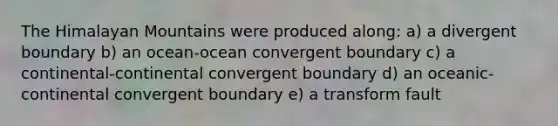 The Himalayan Mountains were produced along: a) a divergent boundary b) an ocean-ocean convergent boundary c) a continental-continental convergent boundary d) an oceanic-continental convergent boundary e) a transform fault