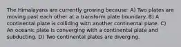 The Himalayans are currently growing because: A) Two plates are moving past each other at a transform plate boundary. B) A continental plate is colliding with another continental plate. C) An oceanic plate is converging with a continental plate and subducting. D) Two continental plates are diverging.