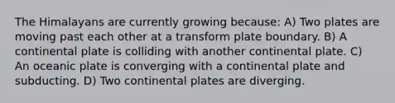 The Himalayans are currently growing because: A) Two plates are moving past each other at a transform plate boundary. B) A continental plate is colliding with another continental plate. C) An oceanic plate is converging with a continental plate and subducting. D) Two continental plates are diverging.