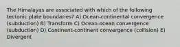 The Himalayas are associated with which of the following tectonic plate boundaries? A) Ocean-continental convergence (subduction) B) Transform C) Ocean-ocean convergence (subduction) D) Continent-continent convergence (collision) E) Divergent