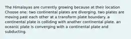 The Himalayas are currently growing because at their location Choose one: two continental plates are diverging. two plates are moving past each other at a transform plate boundary. a continental plate is colliding with another continental plate. an oceanic plate is converging with a continental plate and subducting.