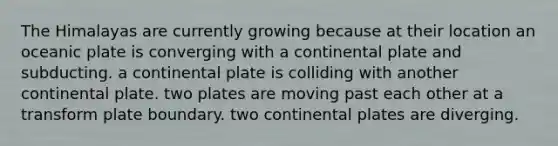 The Himalayas are currently growing because at their location an oceanic plate is converging with a continental plate and subducting. a continental plate is colliding with another continental plate. two plates are moving past each other at a transform plate boundary. two continental plates are diverging.