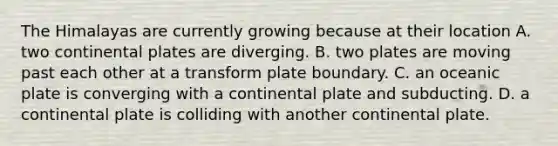 The Himalayas are currently growing because at their location A. two continental plates are diverging. B. two plates are moving past each other at a transform plate boundary. C. an oceanic plate is converging with a continental plate and subducting. D. a continental plate is colliding with another continental plate.