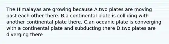 The Himalayas are growing because A.two plates are moving past each other there. B.a continental plate is colliding with another continental plate there. C.an oceanic plate is converging with a continental plate and subducting there D.two plates are diverging there