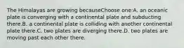 The Himalayas are growing becauseChoose one:A. an oceanic plate is converging with a continental plate and subducting there.B. a continental plate is colliding with another continental plate there.C. two plates are diverging there.D. two plates are moving past each other there.