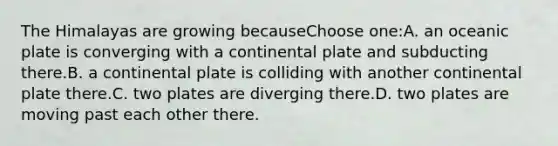 The Himalayas are growing becauseChoose one:A. an oceanic plate is converging with a continental plate and subducting there.B. a continental plate is colliding with another continental plate there.C. two plates are diverging there.D. two plates are moving past each other there.