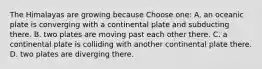 The Himalayas are growing because Choose one: A. an oceanic plate is converging with a continental plate and subducting there. B. two plates are moving past each other there. C. a continental plate is colliding with another continental plate there. D. two plates are diverging there.