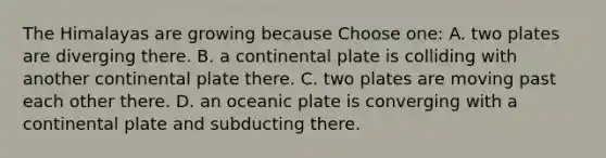 The Himalayas are growing because Choose one: A. two plates are diverging there. B. a continental plate is colliding with another continental plate there. C. two plates are moving past each other there. D. an oceanic plate is converging with a continental plate and subducting there.