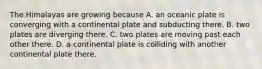 The Himalayas are growing because A. an oceanic plate is converging with a continental plate and subducting there. B. two plates are diverging there. C. two plates are moving past each other there. D. a continental plate is colliding with another continental plate there.