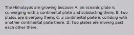 The Himalayas are growing because A. an oceanic plate is converging with a continental plate and subducting there. B. two plates are diverging there. C. a continental plate is colliding with another continental plate there. D. two plates are moving past each other there.