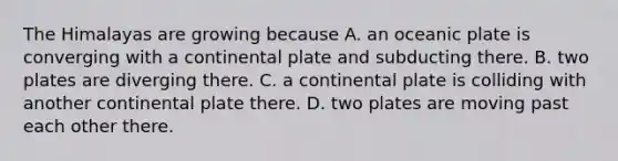 The Himalayas are growing because A. an oceanic plate is converging with a continental plate and subducting there. B. two plates are diverging there. C. a continental plate is colliding with another continental plate there. D. two plates are moving past each other there.