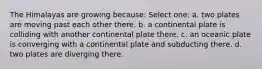 The Himalayas are growing because: Select one: a. two plates are moving past each other there. b. a continental plate is colliding with another continental plate there. c. an oceanic plate is converging with a continental plate and subducting there. d. two plates are diverging there.