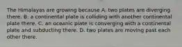 The Himalayas are growing because A. two plates are diverging there. B. a continental plate is colliding with another continental plate there. C. an oceanic plate is converging with a continental plate and subducting there. D. two plates are moving past each other there.