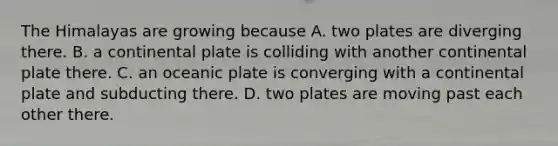 The Himalayas are growing because A. two plates are diverging there. B. a continental plate is colliding with another continental plate there. C. an oceanic plate is converging with a continental plate and subducting there. D. two plates are moving past each other there.