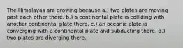 The Himalayas are growing because a.) two plates are moving past each other there. b.) a continental plate is colliding with another continental plate there. c.) an oceanic plate is converging with a continental plate and subducting there. d.) two plates are diverging there.