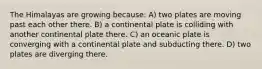 The Himalayas are growing because: A) two plates are moving past each other there. B) a continental plate is colliding with another continental plate there. C) an oceanic plate is converging with a continental plate and subducting there. D) two plates are diverging there.