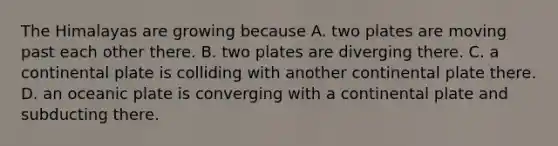 The Himalayas are growing because A. two plates are moving past each other there. B. two plates are diverging there. C. a continental plate is colliding with another continental plate there. D. an oceanic plate is converging with a continental plate and subducting there.