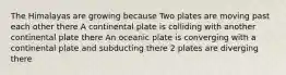 The Himalayas are growing because Two plates are moving past each other there A continental plate is colliding with another continental plate there An oceanic plate is converging with a continental plate and subducting there 2 plates are diverging there