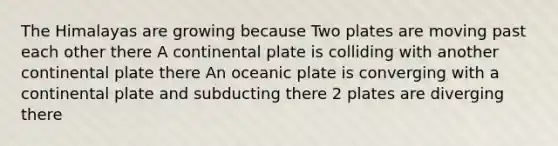 The Himalayas are growing because Two plates are moving past each other there A continental plate is colliding with another continental plate there An oceanic plate is converging with a continental plate and subducting there 2 plates are diverging there