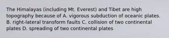The Himalayas (including Mt. Everest) and Tibet are high topography because of A. vigorous subduction of oceanic plates. B. right-lateral transform faults C. collision of two continental plates D. spreading of two continental plates