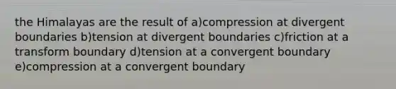 the Himalayas are the result of a)compression at divergent boundaries b)tension at divergent boundaries c)friction at a transform boundary d)tension at a convergent boundary e)compression at a convergent boundary