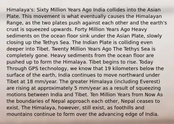 Himalaya's: Sixty Million Years Ago India collides into the Asian Plate. This movement is what eventually causes the Himalayan Range, as the two plates push against each other and the earth's crust is squeezed upwards. Forty Million Years Ago Heavy sediments on the ocean floor sink under the Asian Plate, slowly closing up the Tethys Sea. The Indian Plate is colliding even deeper into Tibet. Twenty Million Years Ago The Tethys Sea is completely gone. Heavy sediments from the ocean floor are pushed up to form the Himalaya. Tibet begins to rise. Today Through GPS technology, we know that 19 kilometers below the surface of the earth, India continues to move northward under Tibet at 18 mm/year. The greater Himalaya (including Everest) are rising at approximately 5 mm/year as a result of squeezing motions between India and Tibet. Ten Million Years from Now As the boundaries of Nepal approach each other, Nepal ceases to exist. The Himalaya, however, still exist, as foothills and mountains continue to form over the advancing edge of India.