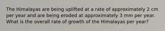 The Himalayas are being uplifted at a rate of approximately 2 cm per year and are being eroded at approximately 3 mm per year. What is the overall rate of growth of the Himalayas per year?