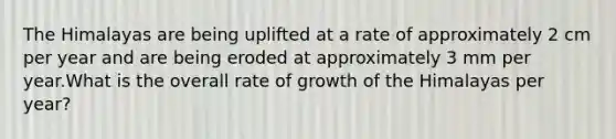 The Himalayas are being uplifted at a rate of approximately 2 cm per year and are being eroded at approximately 3 mm per year.What is the overall rate of growth of the Himalayas per year?