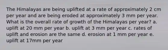 The Himalayas are being uplifted at a rate of approximately 2 cm per year and are being eroded at approximately 3 mm per year. What is the overall rate of growth of the Himalayas per year? a. uplift at 20 mm per year b. uplift at 3 mm per year c. rates of uplift and erosion are the same d. erosion at 1 mm per year e. uplift at 17mm per year