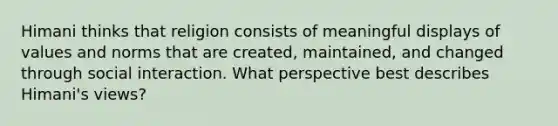 Himani thinks that religion consists of meaningful displays of values and norms that are created, maintained, and changed through social interaction. What perspective best describes Himani's views?